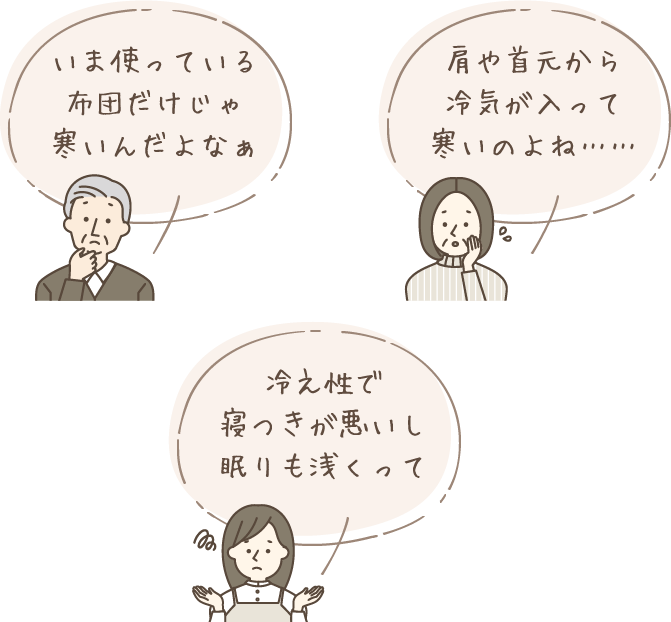 「いま使っている布団だけじゃ寒いんだよなぁ」「肩や首元から冷気が入って寒いのよね……」「冷え性で寝つきが悪いし眠りも浅くって」