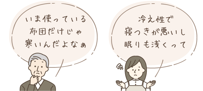 「いま使っている布団だけじゃ寒いんだよなぁ」「冷え性で寝つきが悪いし眠りも浅くって」