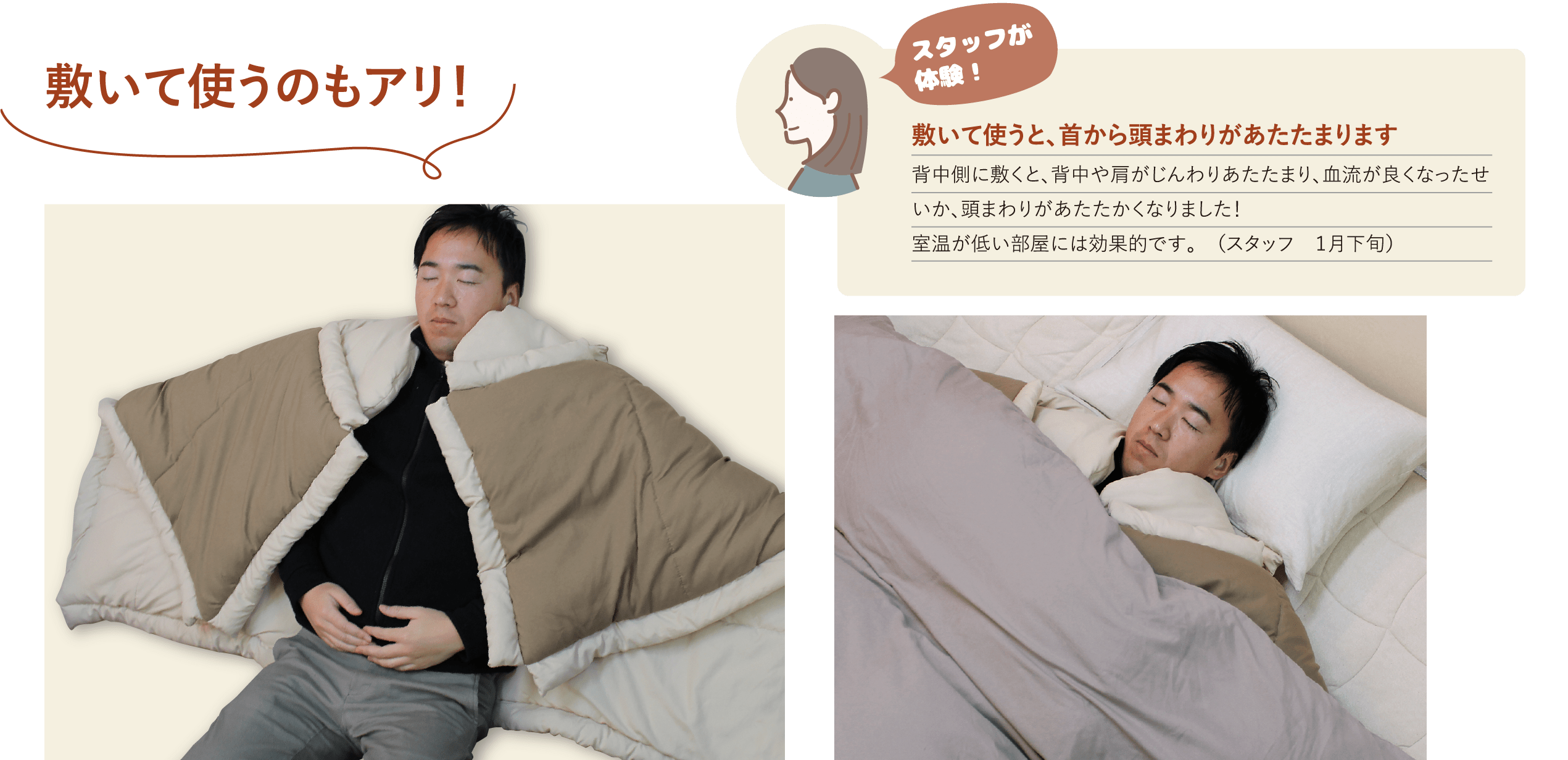敷いて使うのもアリ！ スタッフが体験！敷いて使うと、首から頭まわりがあたたまります背中側に敷くと、背中や肩がじんわりあたたまり、血流が良くなったせいか、頭まわりがあたたかくなりました！室温が低い部屋には効果的です。 （スタッフ １月下旬体験）