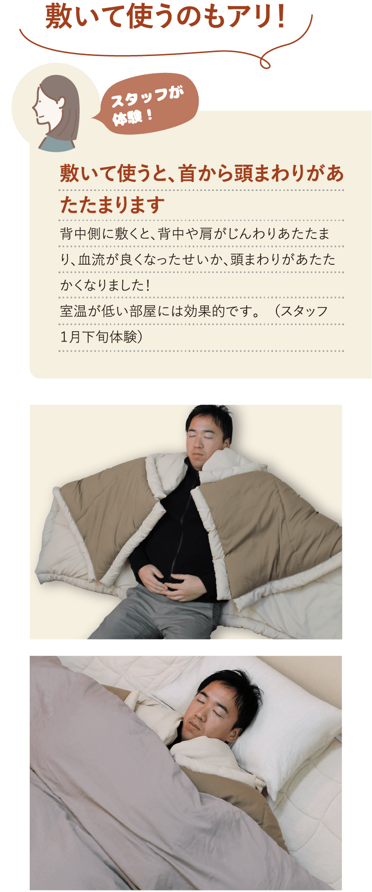 敷いて使うのもアリ！ スタッフが体験！敷いて使うと、首から頭まわりがあたたまります背中側に敷くと、背中や肩がじんわりあたたまり、血流が良くなったせいか、頭まわりがあたたかくなりました！室温が低い部屋には効果的です。 （スタッフ １月下旬体験）